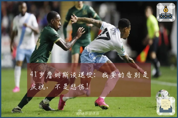 41岁詹姆斯谈退役：我要的告别是庆祝，不是悲伤！