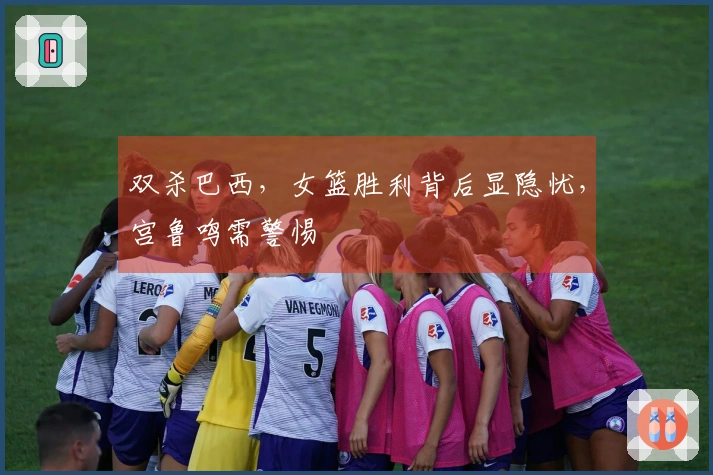 双杀巴西，女篮胜利背后显隐忧，宫鲁鸣需警惕