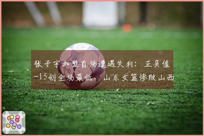 张子宇加盟首场遭遇失利：正负值-15创全场最低，山东女篮惨败山西