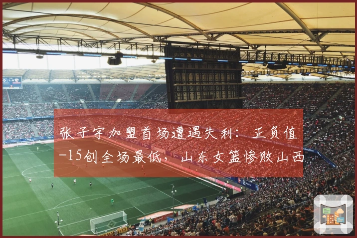 张子宇加盟首场遭遇失利：正负值-15创全场最低，山东女篮惨败山西