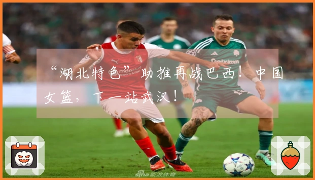 “湖北特色”助推再战巴西！中国女篮，下一站武汉！