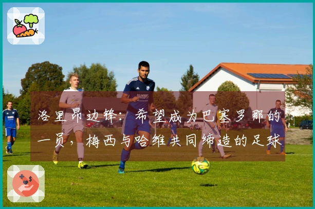 洛里昂边锋：希望成为巴塞罗那的一员，梅西与哈维共同缔造的足球辉煌