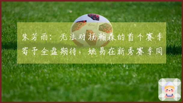 朱芳雨：无法对杨瀚森的首个赛季寄予全盘期待，姚易在新秀赛季同样经历起伏