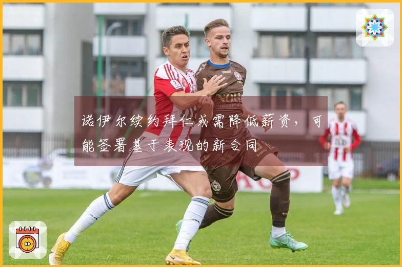 诺伊尔续约拜仁或需降低薪资，可能签署基于表现的新合同