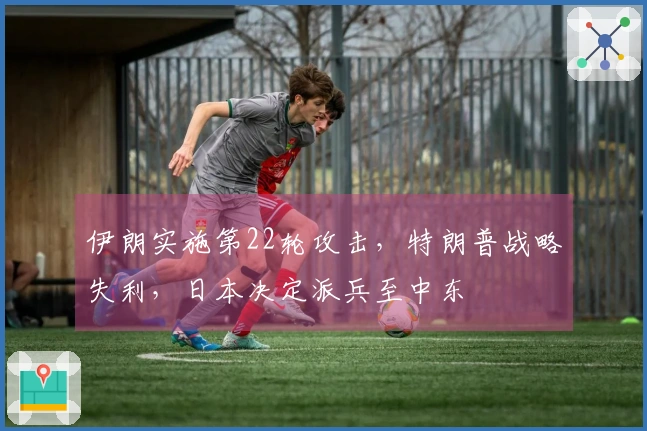 伊朗实施第22轮攻击，特朗普战略失利，日本决定派兵至中东