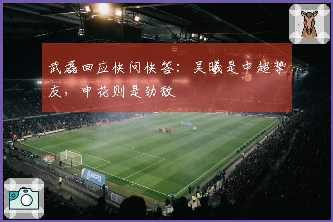 武磊回应快问快答：吴曦是中超挚友，申花则是劲敌