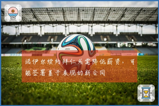 诺伊尔续约拜仁或需降低薪资，可能签署基于表现的新合同