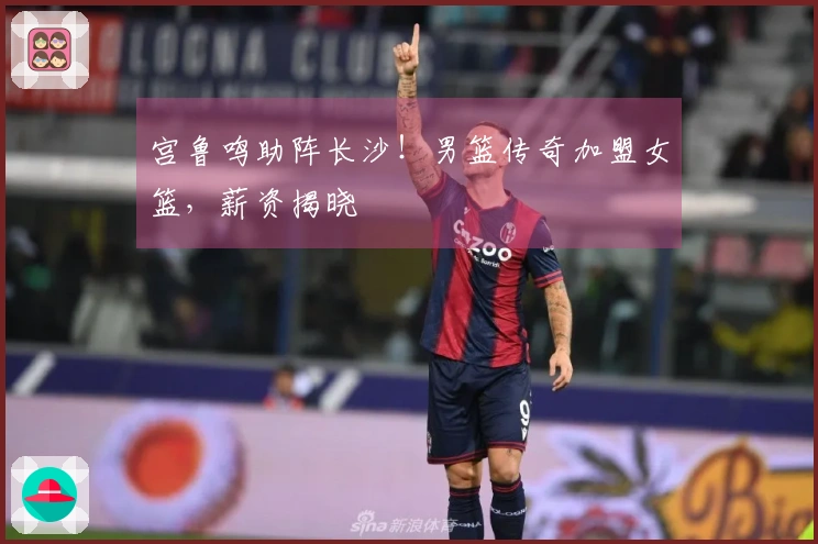 宫鲁鸣助阵长沙！男篮传奇加盟女篮，薪资揭晓