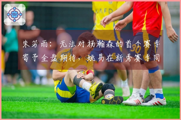 朱芳雨：无法对杨瀚森的首个赛季寄予全盘期待，姚易在新秀赛季同样经历起伏