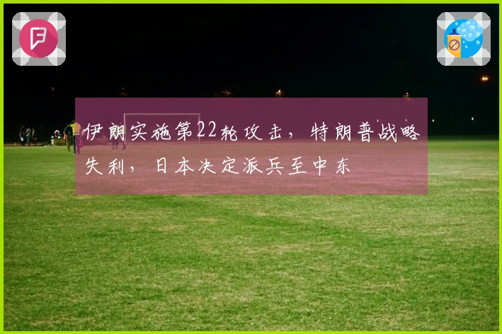 伊朗实施第22轮攻击，特朗普战略失利，日本决定派兵至中东