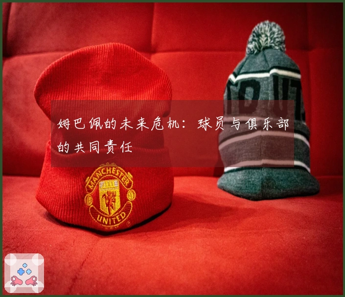 姆巴佩的未来危机：球员与俱乐部的共同责任