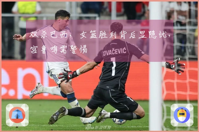 双杀巴西，女篮胜利背后显隐忧，宫鲁鸣需警惕