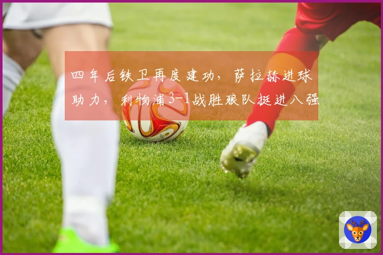 四年后铁卫再度建功，萨拉赫进球助力，利物浦3-1战胜狼队挺进八强