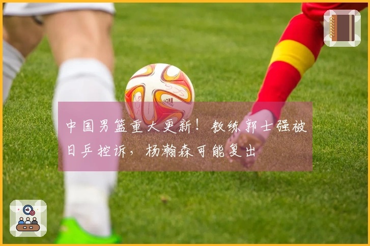 中国男篮重大更新！教练郭士强被日乒控诉，杨瀚森可能复出