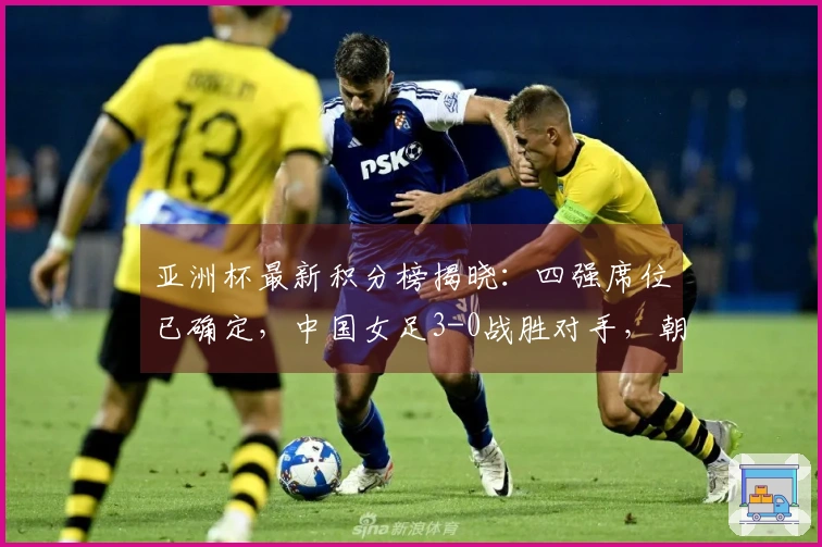 亚洲杯最新积分榜揭晓：四强席位已确定，中国女足3-0战胜对手，朝鲜5-0获胜