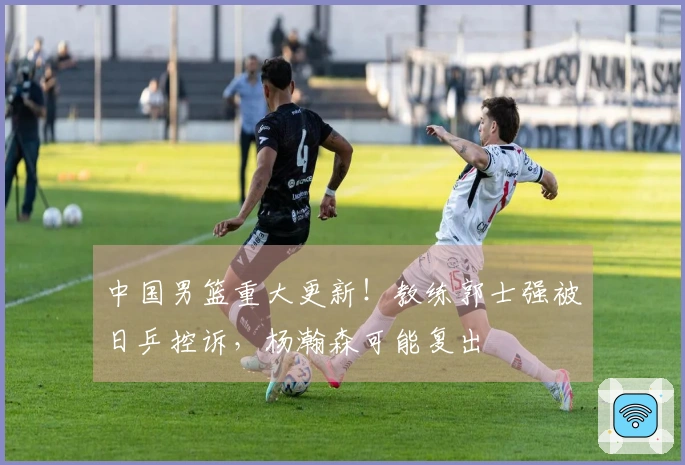 中国男篮重大更新！教练郭士强被日乒控诉，杨瀚森可能复出