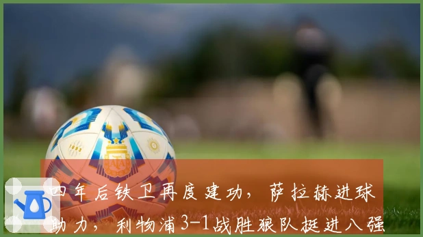 四年后铁卫再度建功，萨拉赫进球助力，利物浦3-1战胜狼队挺进八强