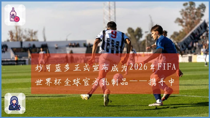 妙可蓝多正式宣布成为2026年FIFA世界杯全球官方乳制品——携手中国营养助力全球青少年健康成长